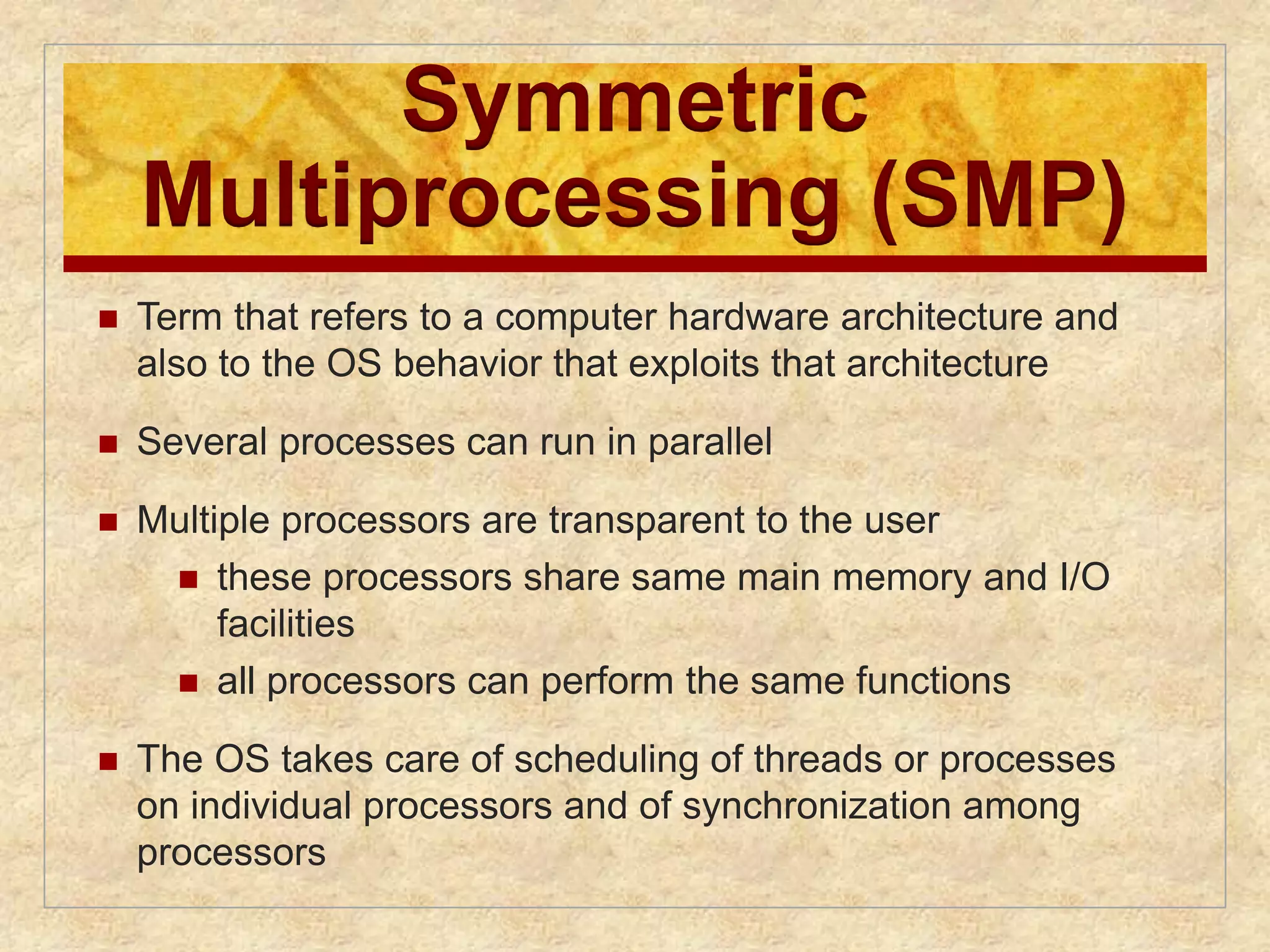 Symmetric 
Multiprocessing (SMP) 
 Term that refers to a computer hardware architecture and 
also to the OS behavior that exploits that architecture 
 Several processes can run in parallel 
 Multiple processors are transparent to the user 
 these processors share same main memory and I/O 
facilities 
 all processors can perform the same functions 
 The OS takes care of scheduling of threads or processes 
on individual processors and of synchronization among 
processors 
 