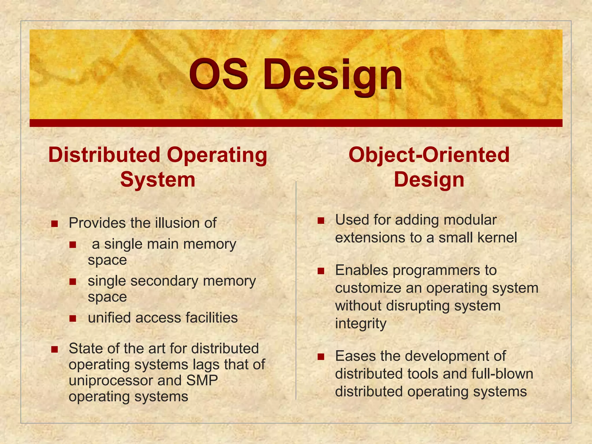 OS Design 
Distributed Operating 
System 
 Provides the illusion of 
 a single main memory 
space 
 single secondary memory 
space 
 unified access facilities 
 State of the art for distributed 
operating systems lags that of 
uniprocessor and SMP 
operating systems 
Object-Oriented 
Design 
 Used for adding modular 
extensions to a small kernel 
 Enables programmers to 
customize an operating system 
without disrupting system 
integrity 
 Eases the development of 
distributed tools and full-blown 
distributed operating systems 
 