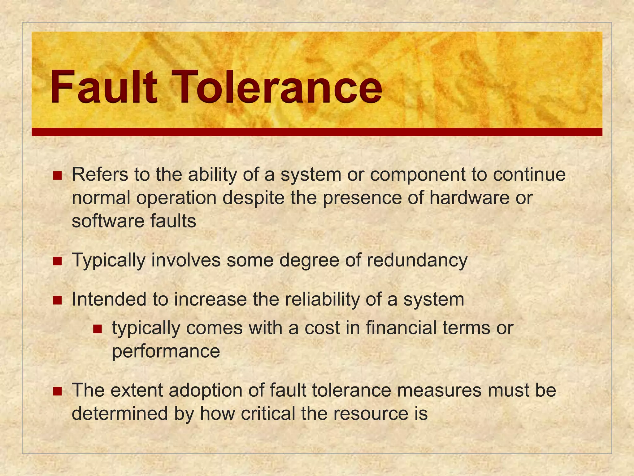 Fault Tolerance 
 Refers to the ability of a system or component to continue 
normal operation despite the presence of hardware or 
software faults 
 Typically involves some degree of redundancy 
 Intended to increase the reliability of a system 
 typically comes with a cost in financial terms or 
performance 
 The extent adoption of fault tolerance measures must be 
determined by how critical the resource is 
 