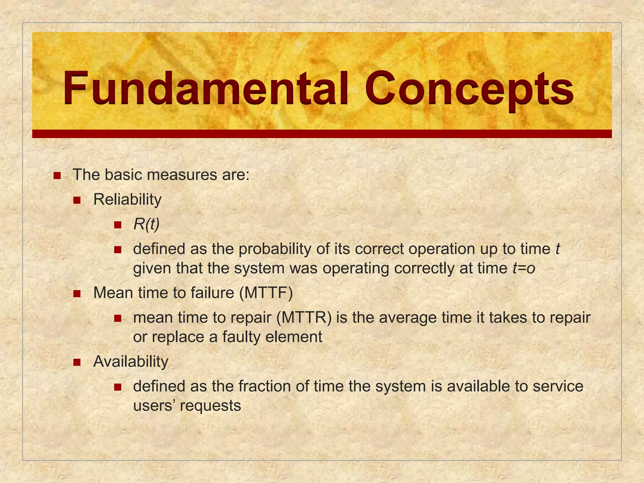Fundamental Concepts 
 The basic measures are: 
 Reliability 
 R(t) 
 defined as the probability of its correct operation up to time t 
given that the system was operating correctly at time t=o 
 Mean time to failure (MTTF) 
 mean time to repair (MTTR) is the average time it takes to repair 
or replace a faulty element 
 Availability 
 defined as the fraction of time the system is available to service 
users’ requests 
 
