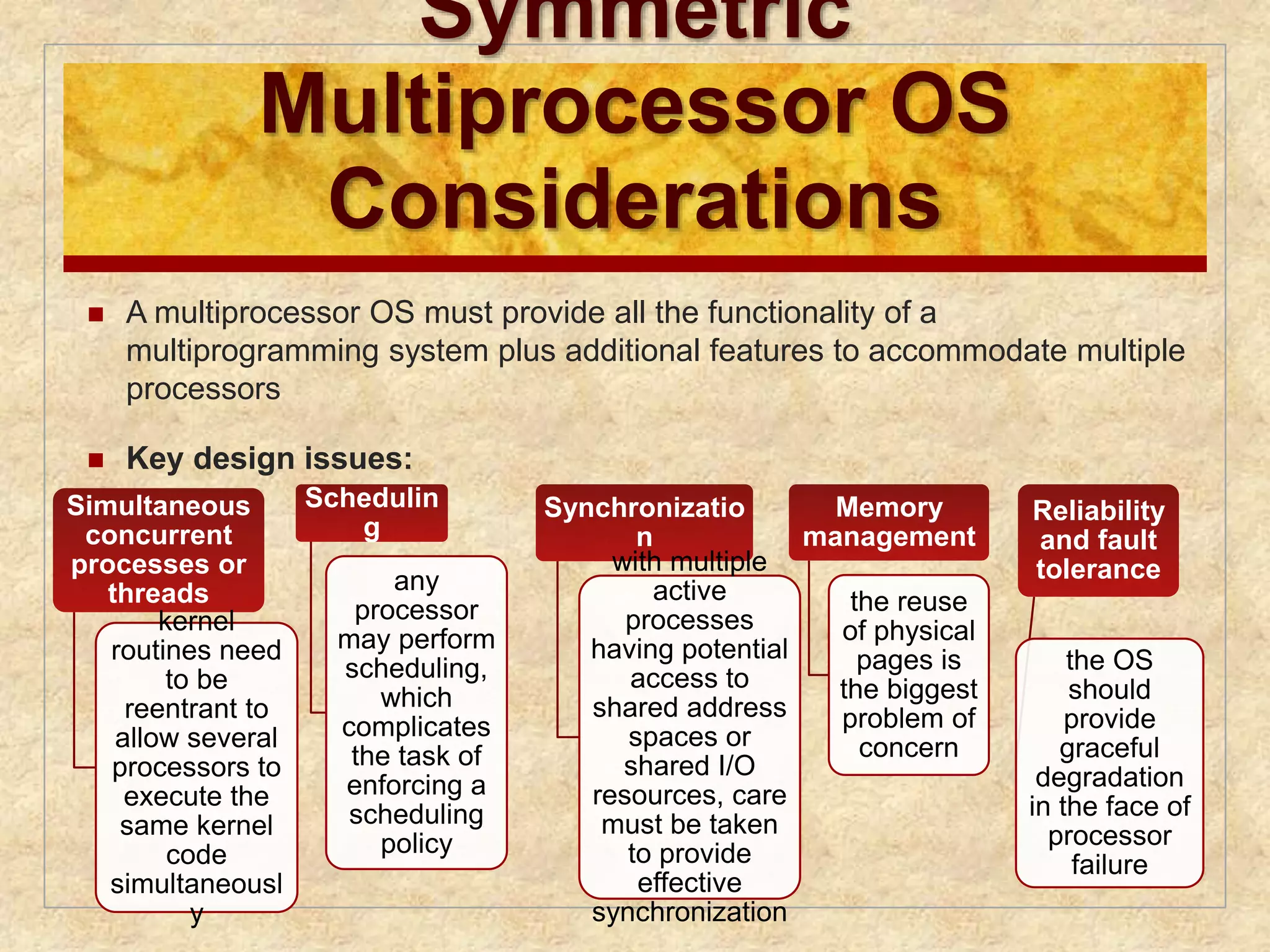 Symmetric 
Multiprocessor OS 
Considerations 
 A multiprocessor OS must provide all the functionality of a 
multiprogramming system plus additional features to accommodate multiple 
processors 
 Key design issues: 
Simultaneous 
concurrent 
processes or 
threads 
kernel 
routines need 
to be 
reentrant to 
allow several 
processors to 
execute the 
same kernel 
code 
simultaneousl 
y 
Schedulin 
g 
any 
processor 
may perform 
scheduling, 
which 
complicates 
the task of 
enforcing a 
scheduling 
policy 
Synchronizatio 
n 
with multiple 
active 
processes 
having potential 
access to 
shared address 
spaces or 
shared I/O 
resources, care 
must be taken 
to provide 
effective 
synchronization 
Memory 
management 
the reuse 
of physical 
pages is 
the biggest 
problem of 
concern 
Reliability 
and fault 
tolerance 
the OS 
should 
provide 
graceful 
degradation 
in the face of 
processor 
failure 
 