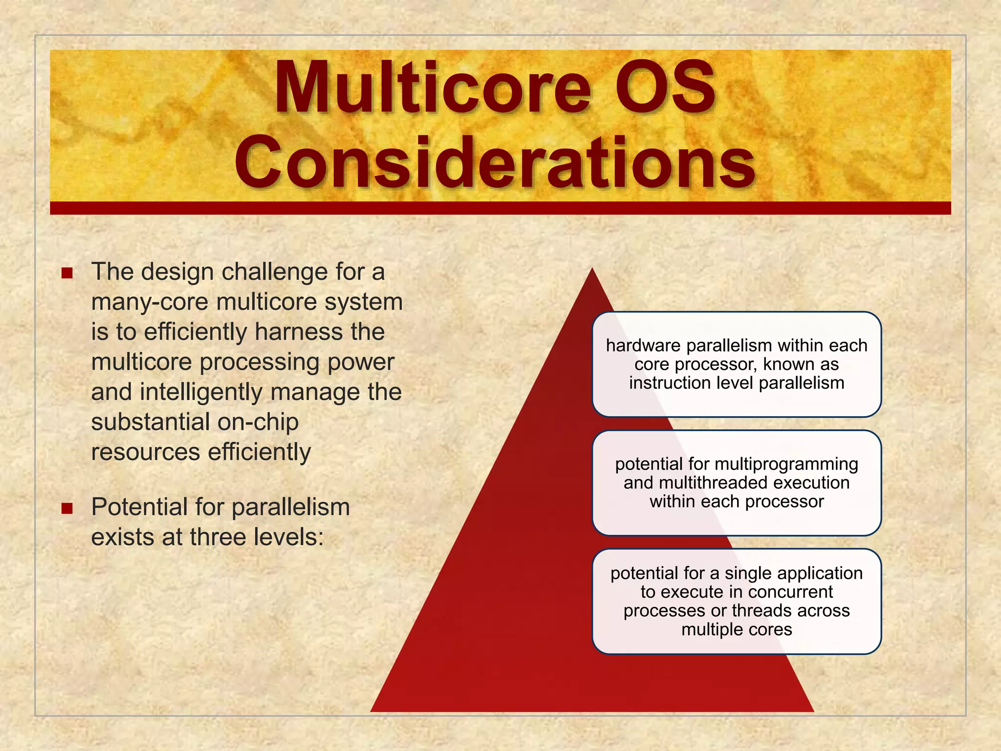 Multicore OS 
Considerations 
 The design challenge for a 
many-core multicore system 
is to efficiently harness the 
multicore processing power 
and intelligently manage the 
substantial on-chip 
resources efficiently 
 Potential for parallelism 
exists at three levels: 
hardware parallelism within each 
core processor, known as 
instruction level parallelism 
potential for multiprogramming 
and multithreaded execution 
within each processor 
potential for a single application 
to execute in concurrent 
processes or threads across 
multiple cores 
 