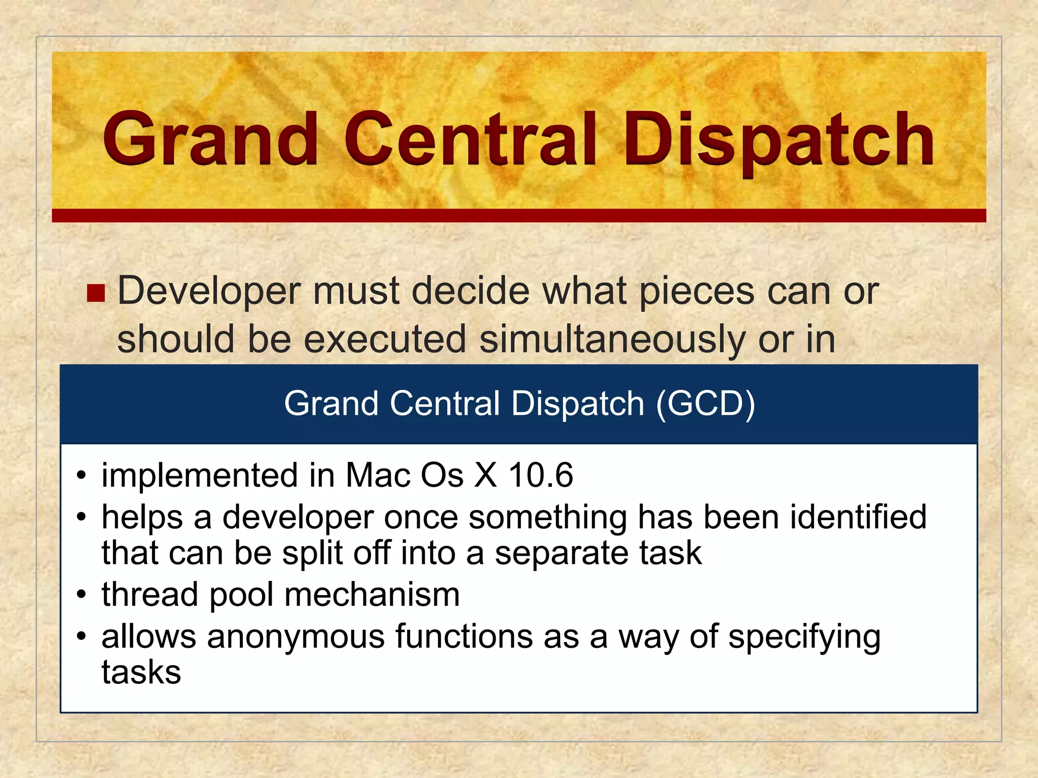 Grand Central Dispatch 
 Developer must decide what pieces can or 
should be executed simultaneously or in 
parallel Grand Central Dispatch (GCD) 
• implemented in Mac Os X 10.6 
• helps a developer once something has been identified 
that can be split off into a separate task 
• thread pool mechanism 
• allows anonymous functions as a way of specifying 
tasks 
 