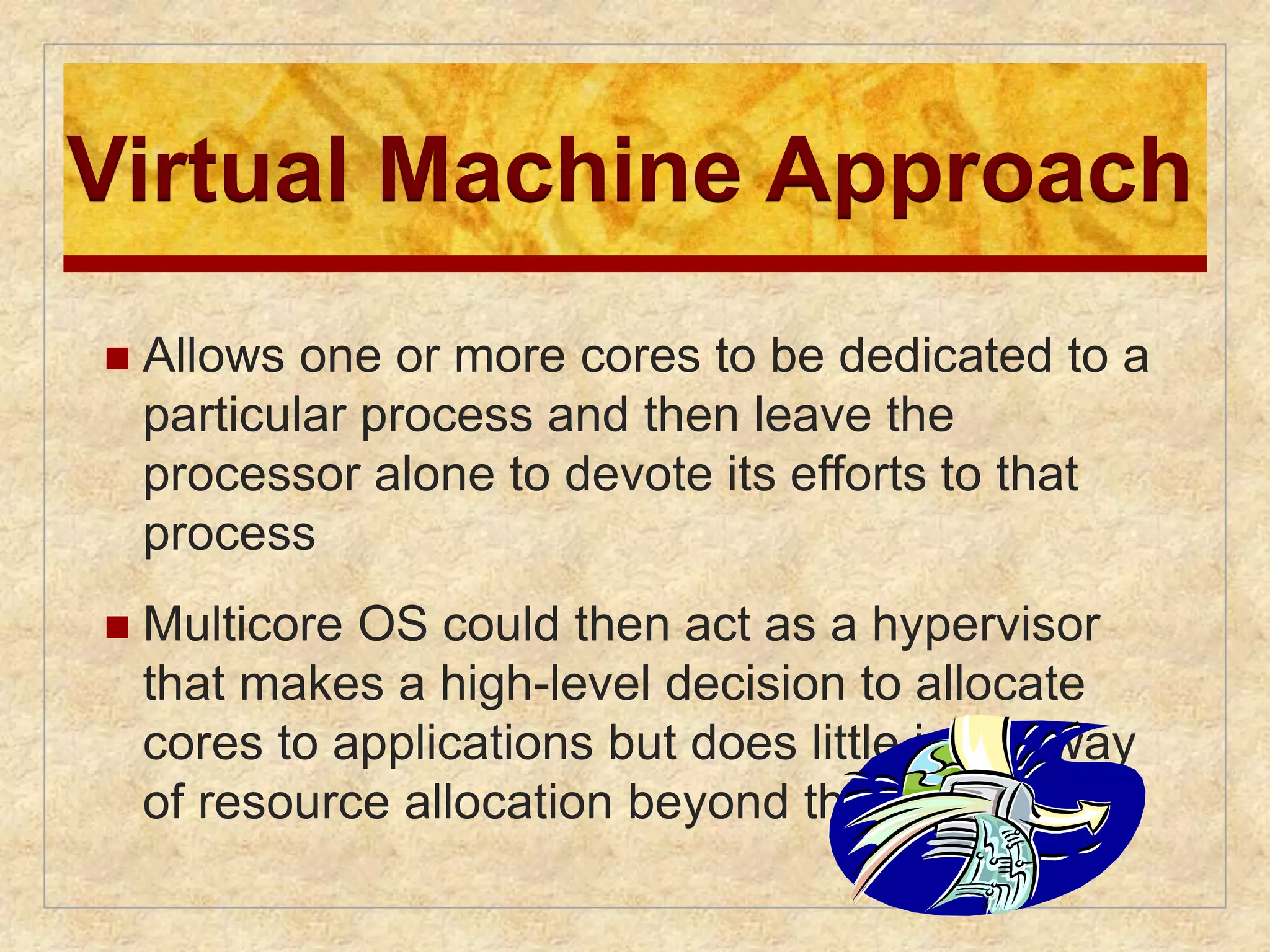 Virtual Machine Approach 
 Allows one or more cores to be dedicated to a 
particular process and then leave the 
processor alone to devote its efforts to that 
process 
 Multicore OS could then act as a hypervisor 
that makes a high-level decision to allocate 
cores to applications but does little in the way 
of resource allocation beyond that 
 