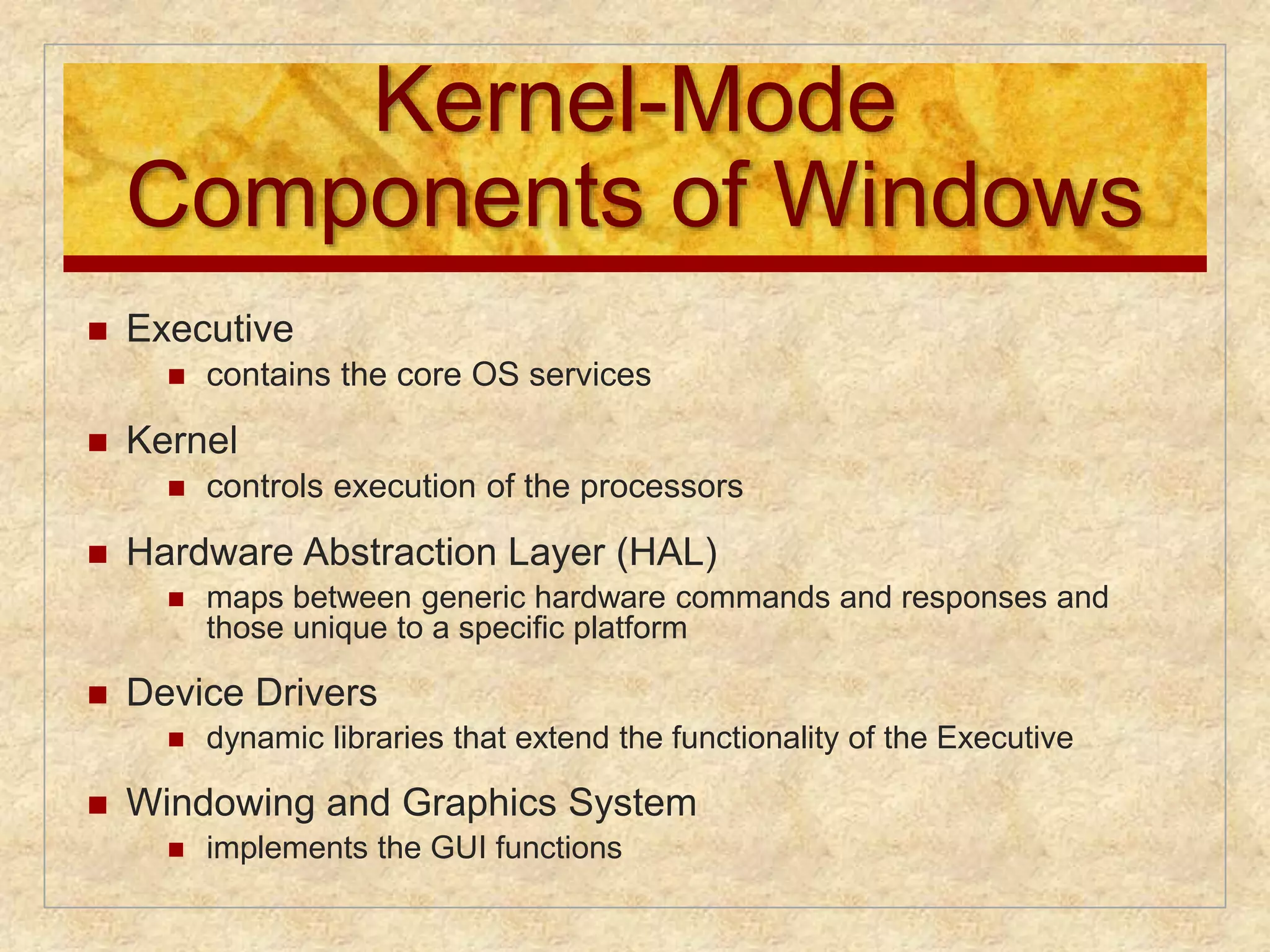 Kernel-Mode 
Components of Windows 
 Executive 
 contains the core OS services 
 Kernel 
 controls execution of the processors 
 Hardware Abstraction Layer (HAL) 
 maps between generic hardware commands and responses and 
those unique to a specific platform 
 Device Drivers 
 dynamic libraries that extend the functionality of the Executive 
 Windowing and Graphics System 
 implements the GUI functions 
 