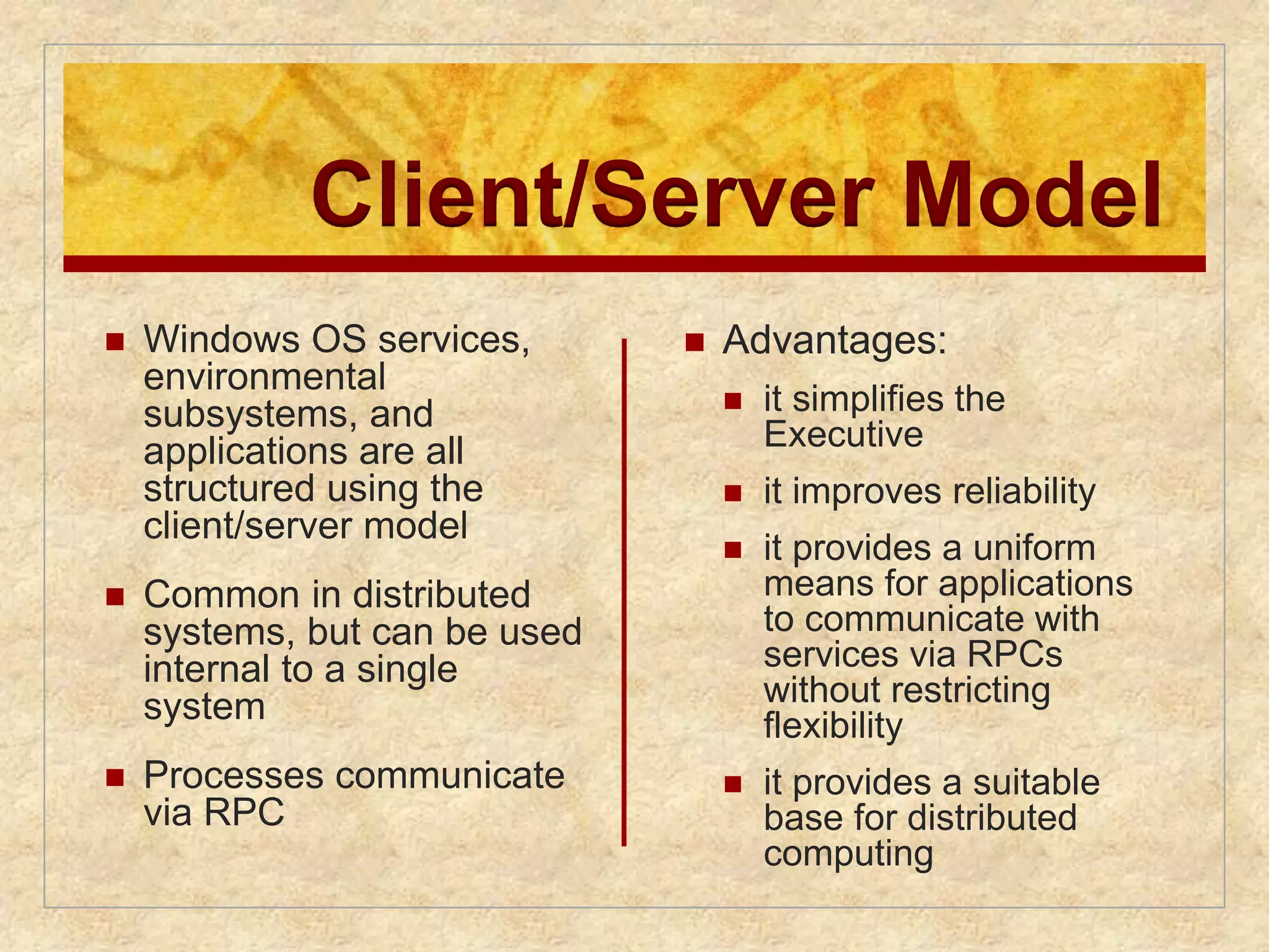 Client/Server Model 
 Windows OS services, 
environmental 
subsystems, and 
applications are all 
structured using the 
client/server model 
 Common in distributed 
systems, but can be used 
internal to a single 
system 
 Processes communicate 
via RPC 
 Advantages: 
 it simplifies the 
Executive 
 it improves reliability 
 it provides a uniform 
means for applications 
to communicate with 
services via RPCs 
without restricting 
flexibility 
 it provides a suitable 
base for distributed 
computing 
 