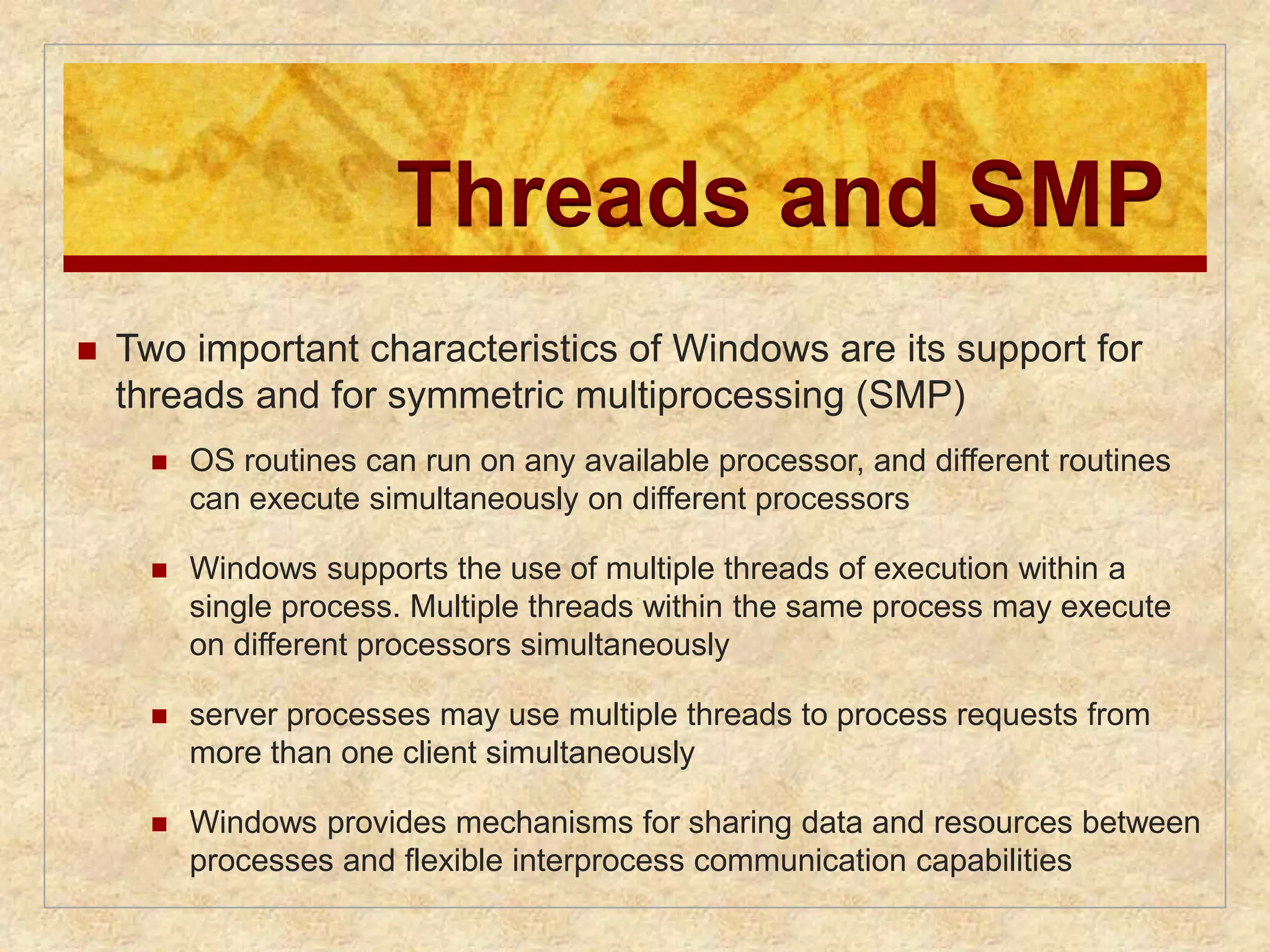 Threads and SMP 
 Two important characteristics of Windows are its support for 
threads and for symmetric multiprocessing (SMP) 
 OS routines can run on any available processor, and different routines 
can execute simultaneously on different processors 
 Windows supports the use of multiple threads of execution within a 
single process. Multiple threads within the same process may execute 
on different processors simultaneously 
 server processes may use multiple threads to process requests from 
more than one client simultaneously 
 Windows provides mechanisms for sharing data and resources between 
processes and flexible interprocess communication capabilities 
 