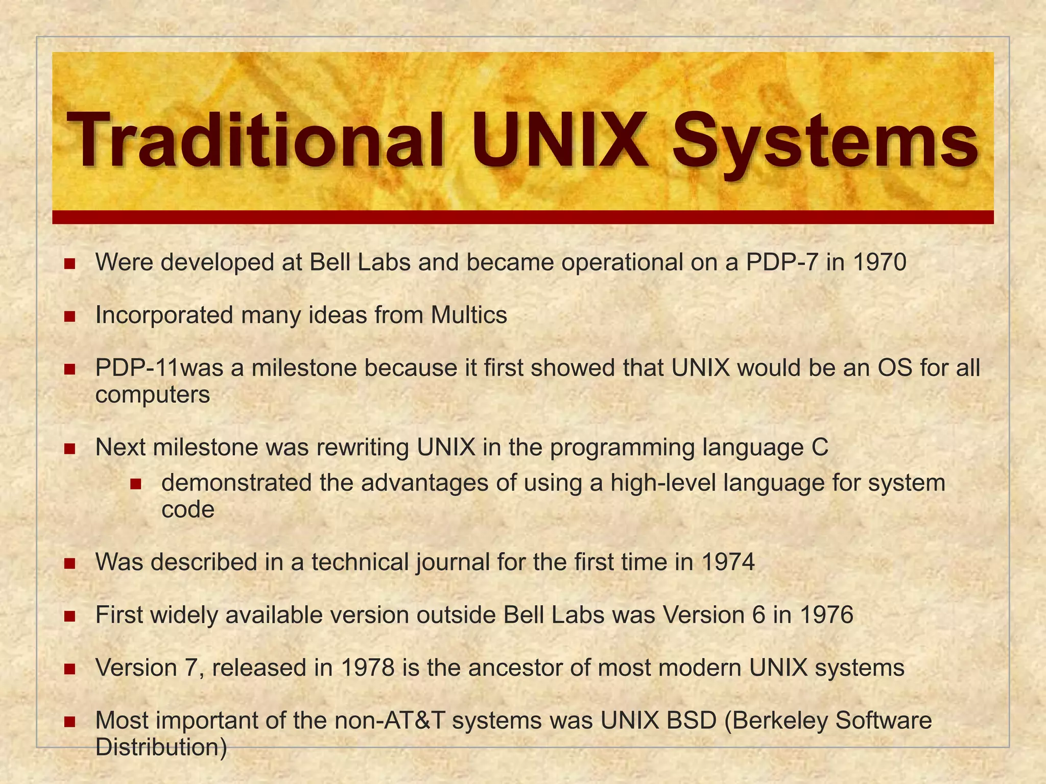 Traditional UNIX Systems 
 Were developed at Bell Labs and became operational on a PDP-7 in 1970 
 Incorporated many ideas from Multics 
 PDP-11was a milestone because it first showed that UNIX would be an OS for all 
computers 
 Next milestone was rewriting UNIX in the programming language C 
 demonstrated the advantages of using a high-level language for system 
code 
 Was described in a technical journal for the first time in 1974 
 First widely available version outside Bell Labs was Version 6 in 1976 
 Version 7, released in 1978 is the ancestor of most modern UNIX systems 
 Most important of the non-AT&T systems was UNIX BSD (Berkeley Software 
Distribution) 
 