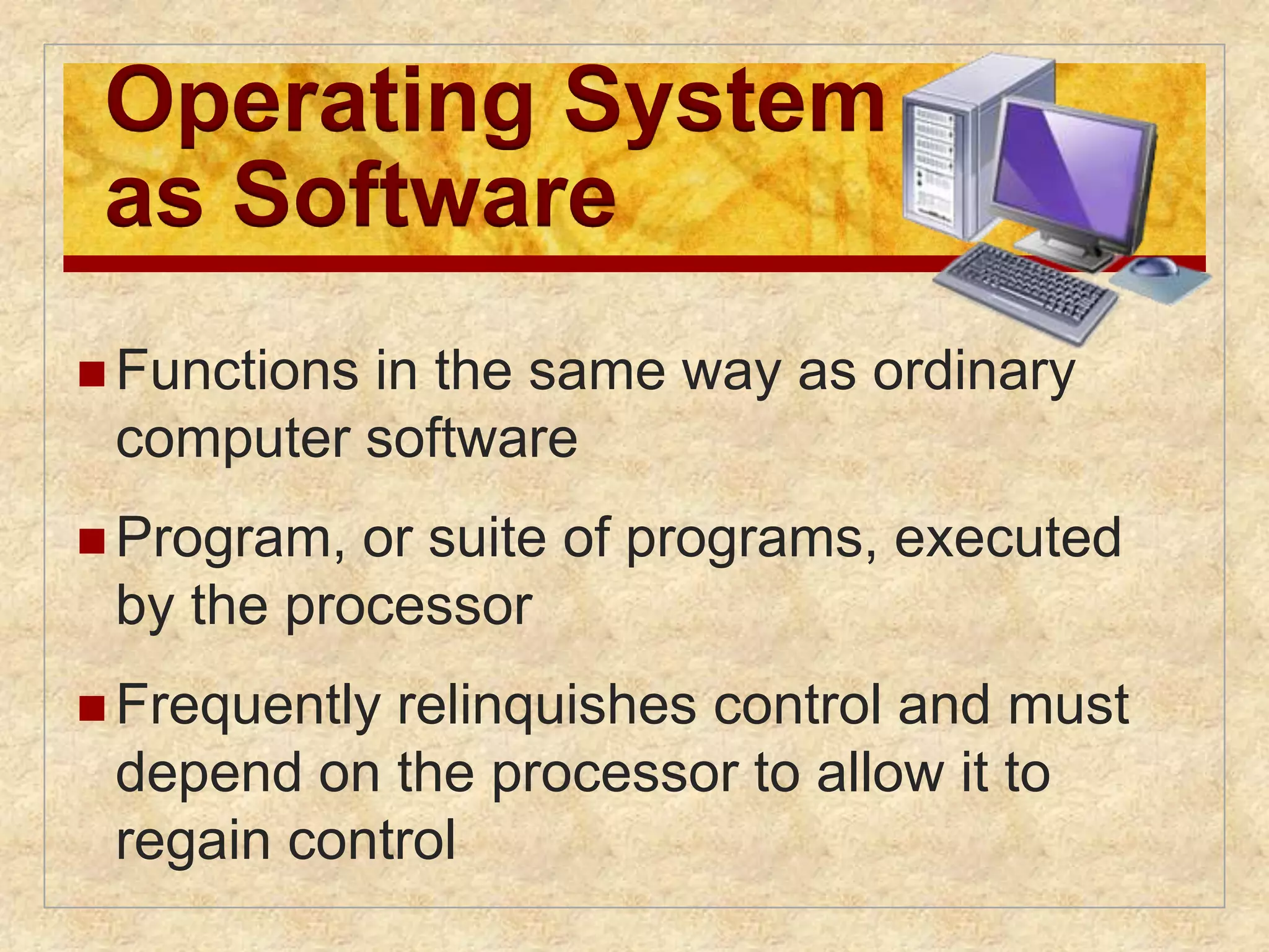 Operating System 
as Software 
Functions in the same way as ordinary 
computer software 
 Program, or suite of programs, executed 
by the processor 
 Frequently relinquishes control and must 
depend on the processor to allow it to 
regain control 
 