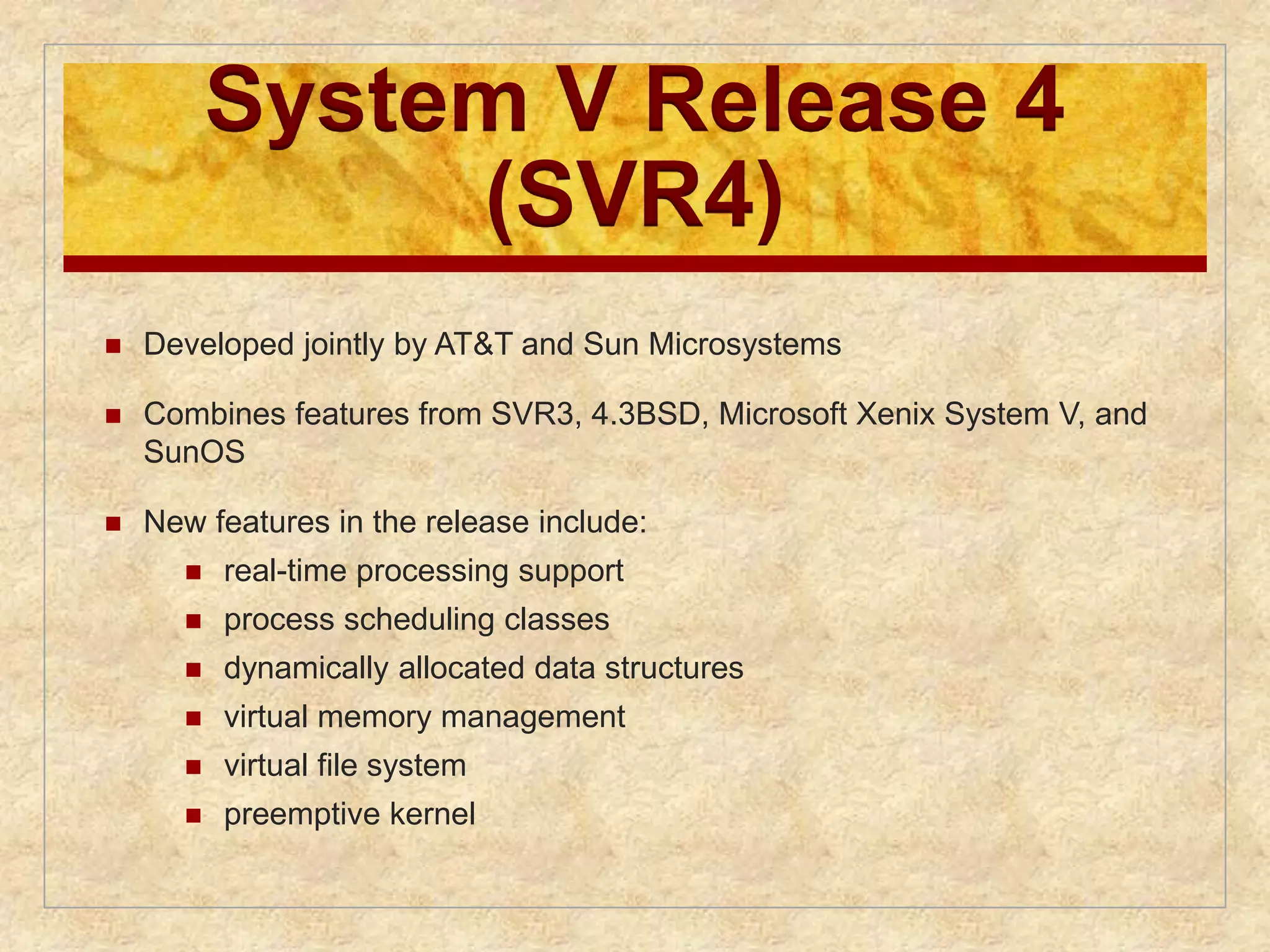 System V Release 4 
(SVR4) 
 Developed jointly by AT&T and Sun Microsystems 
 Combines features from SVR3, 4.3BSD, Microsoft Xenix System V, and 
SunOS 
 New features in the release include: 
 real-time processing support 
 process scheduling classes 
 dynamically allocated data structures 
 virtual memory management 
 virtual file system 
 preemptive kernel 
 