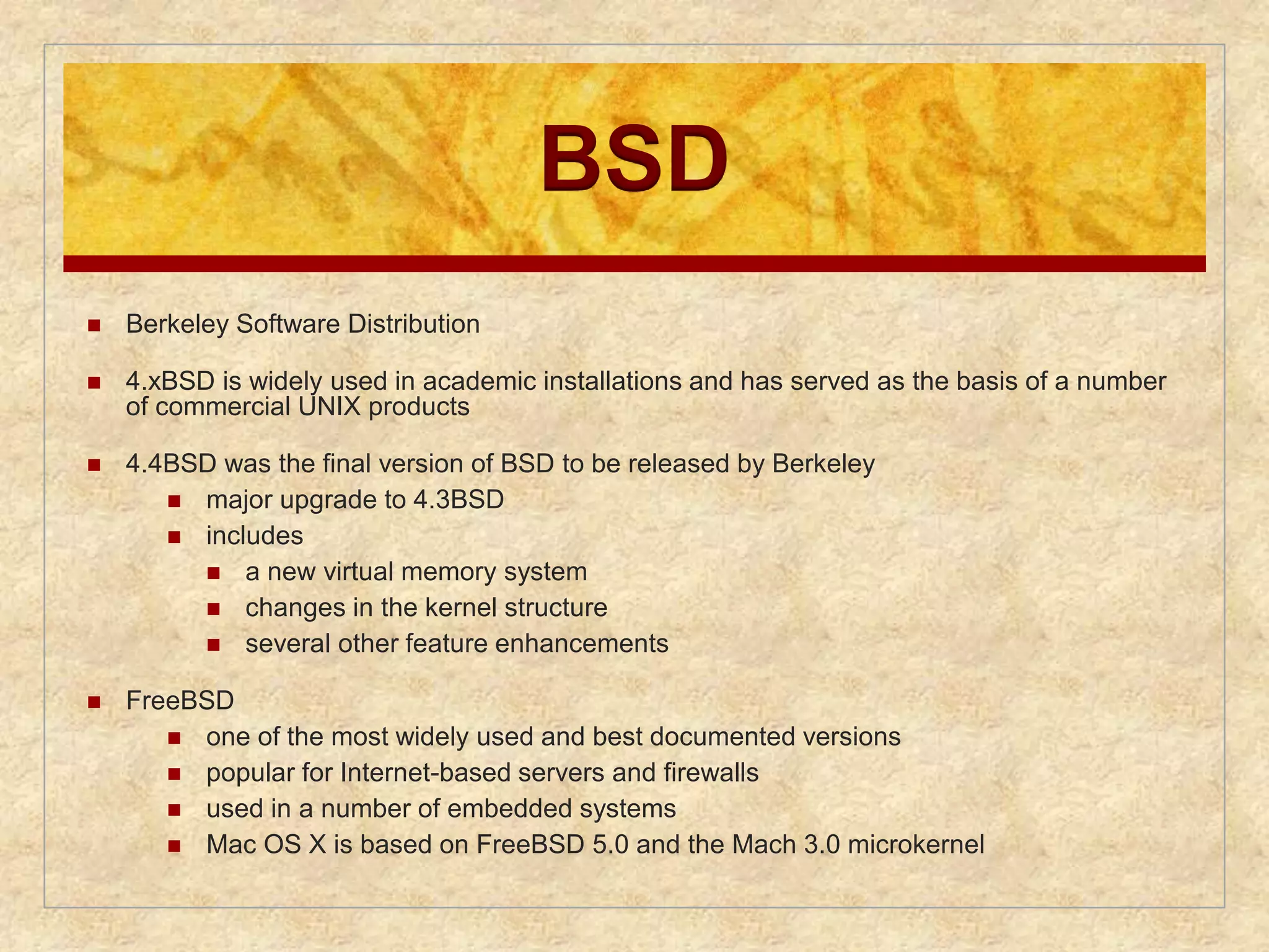 BSD 
 Berkeley Software Distribution 
 4.xBSD is widely used in academic installations and has served as the basis of a number 
of commercial UNIX products 
 4.4BSD was the final version of BSD to be released by Berkeley 
 major upgrade to 4.3BSD 
 includes 
 a new virtual memory system 
 changes in the kernel structure 
 several other feature enhancements 
 FreeBSD 
 one of the most widely used and best documented versions 
 popular for Internet-based servers and firewalls 
 used in a number of embedded systems 
 Mac OS X is based on FreeBSD 5.0 and the Mach 3.0 microkernel 
 