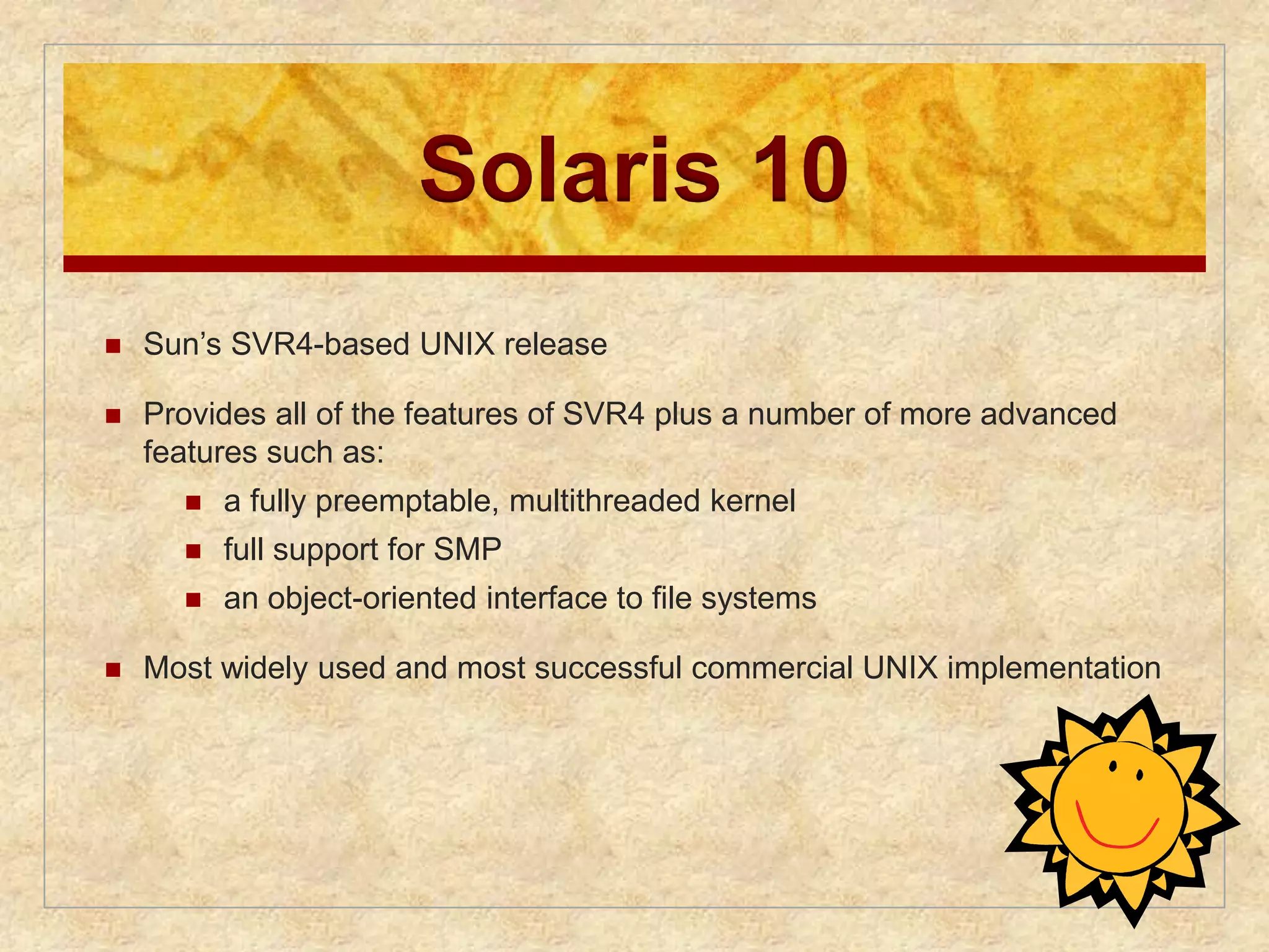 Solaris 10 
 Sun’s SVR4-based UNIX release 
 Provides all of the features of SVR4 plus a number of more advanced 
features such as: 
 a fully preemptable, multithreaded kernel 
 full support for SMP 
 an object-oriented interface to file systems 
 Most widely used and most successful commercial UNIX implementation 
 