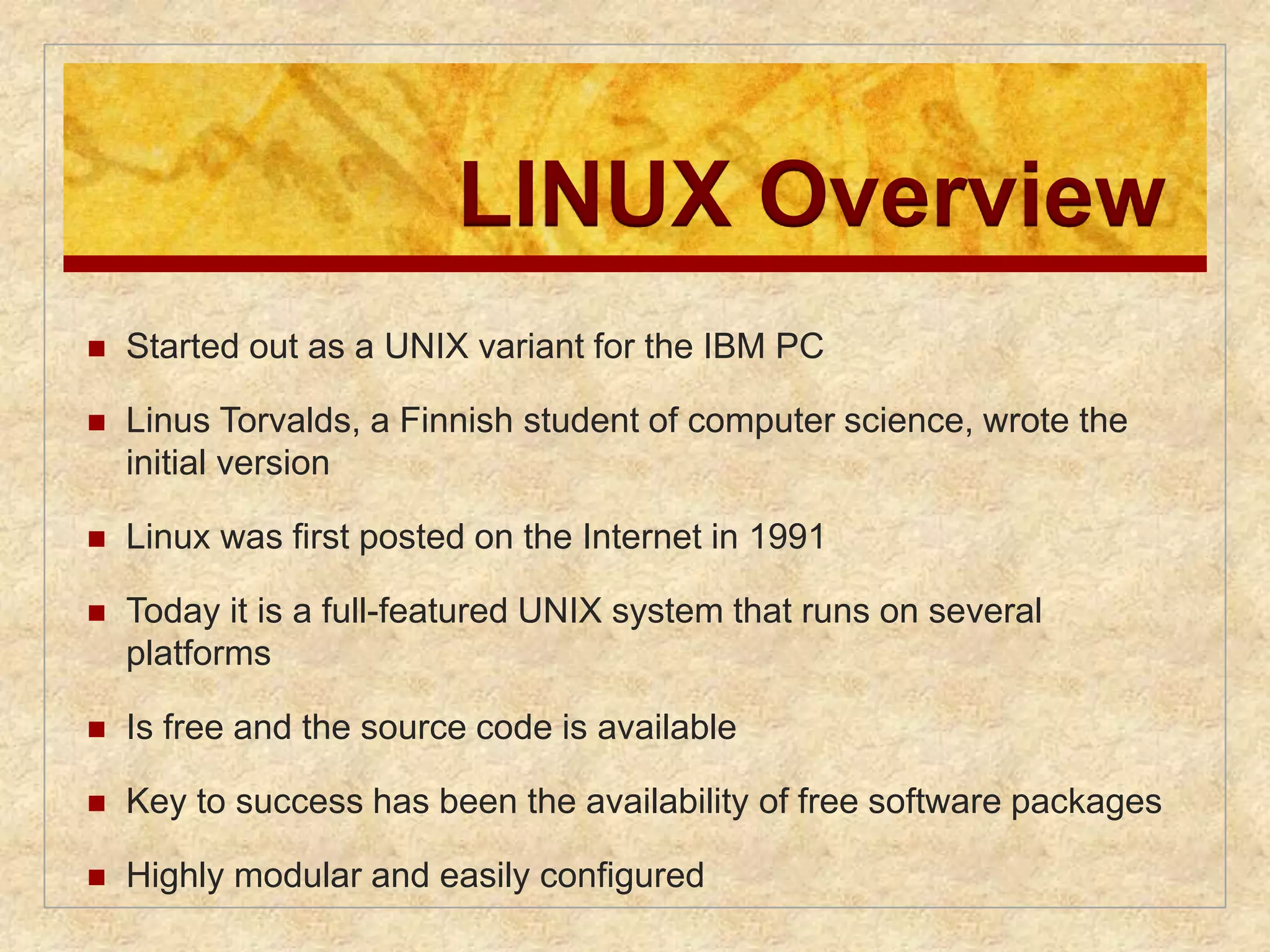 LINUX Overview 
 Started out as a UNIX variant for the IBM PC 
 Linus Torvalds, a Finnish student of computer science, wrote the 
initial version 
 Linux was first posted on the Internet in 1991 
 Today it is a full-featured UNIX system that runs on several 
platforms 
 Is free and the source code is available 
 Key to success has been the availability of free software packages 
 Highly modular and easily configured 
 
