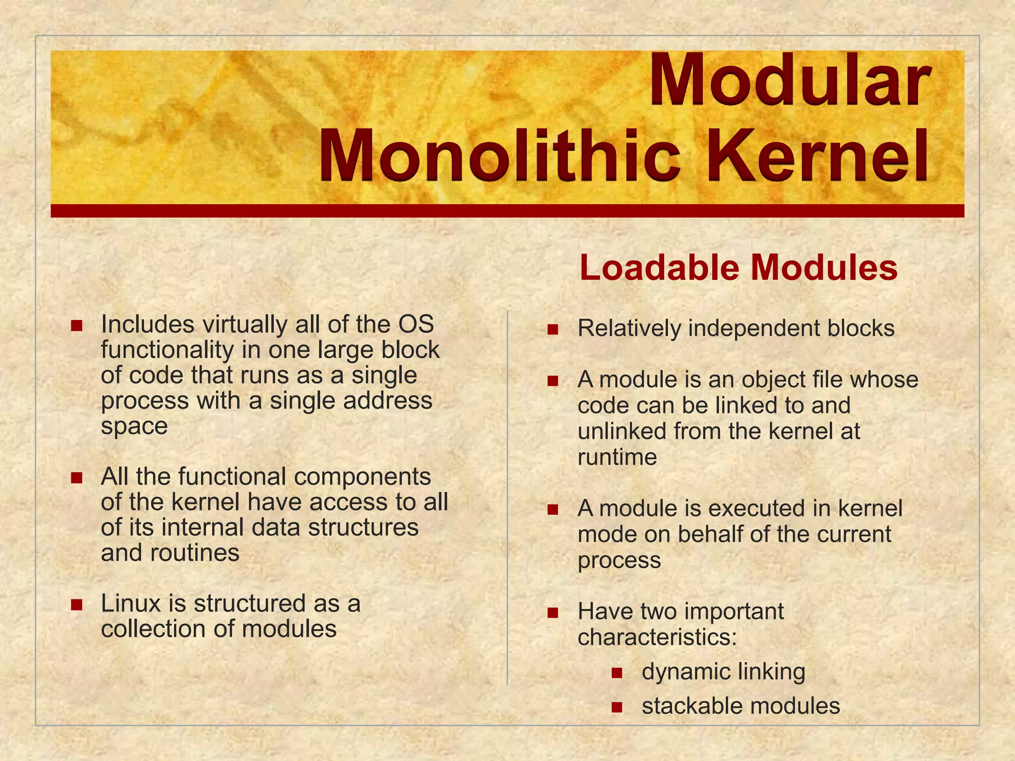 Modular 
Monolithic Kernel 
 Includes virtually all of the OS 
functionality in one large block 
of code that runs as a single 
process with a single address 
space 
 All the functional components 
of the kernel have access to all 
of its internal data structures 
and routines 
 Linux is structured as a 
collection of modules 
Loadable Modules 
 Relatively independent blocks 
 A module is an object file whose 
code can be linked to and 
unlinked from the kernel at 
runtime 
 A module is executed in kernel 
mode on behalf of the current 
process 
 Have two important 
characteristics: 
 dynamic linking 
 stackable modules 
 