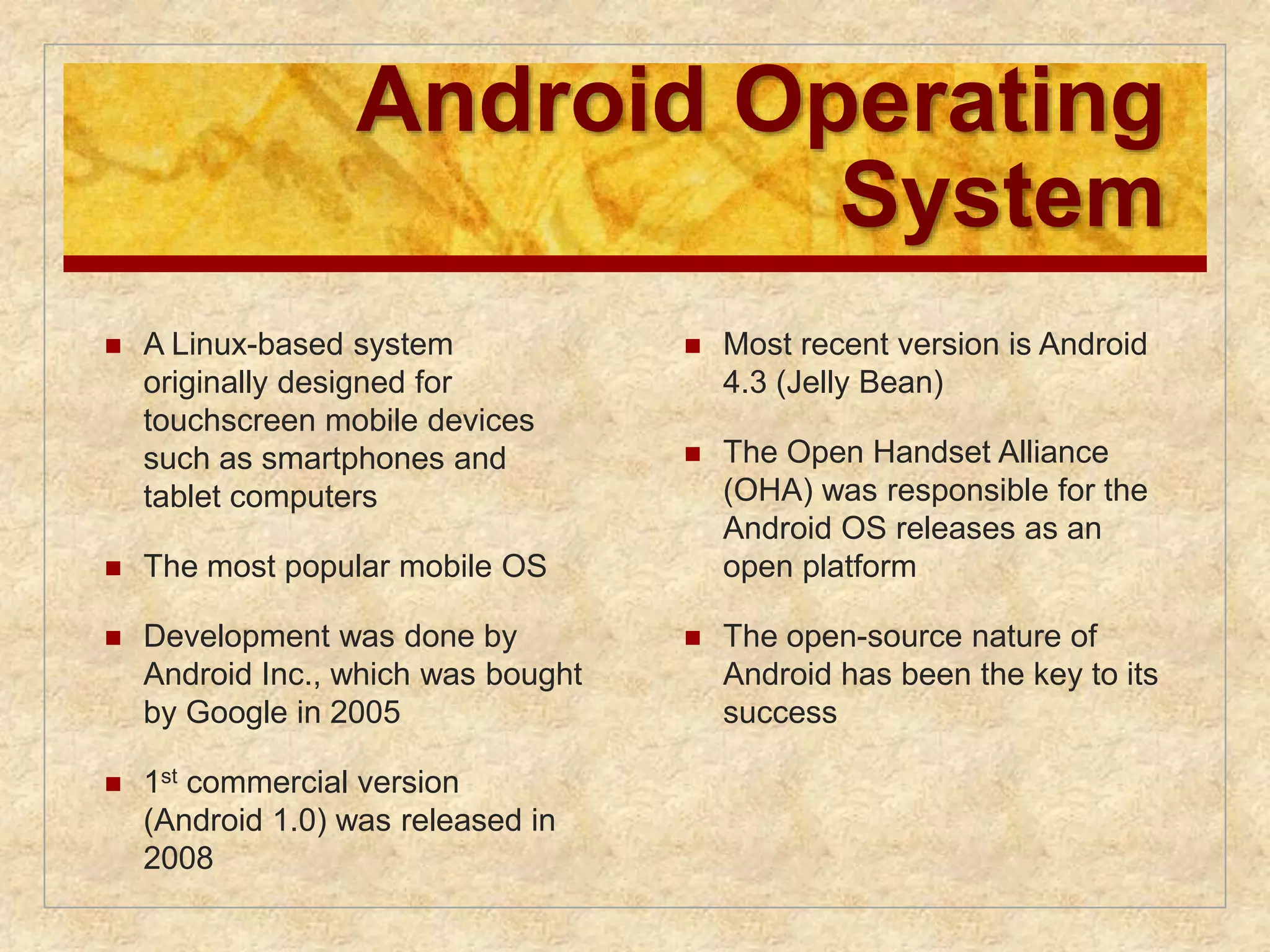 Android Operating 
System 
 A Linux-based system 
originally designed for 
touchscreen mobile devices 
such as smartphones and 
tablet computers 
 The most popular mobile OS 
 Development was done by 
Android Inc., which was bought 
by Google in 2005 
 1st commercial version 
(Android 1.0) was released in 
2008 
 Most recent version is Android 
4.3 (Jelly Bean) 
 The Open Handset Alliance 
(OHA) was responsible for the 
Android OS releases as an 
open platform 
 The open-source nature of 
Android has been the key to its 
success 
 