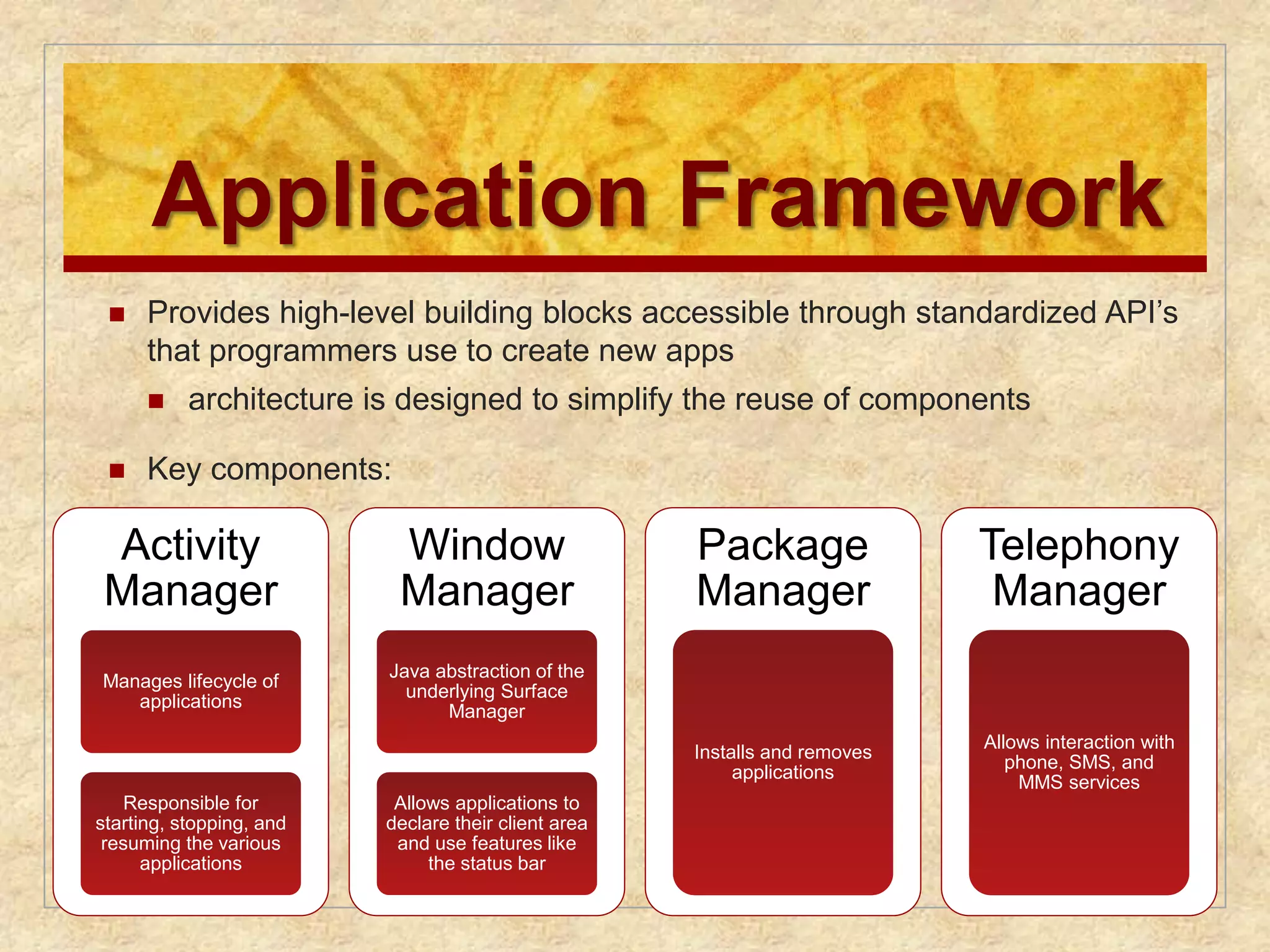 Application Framework 
 Provides high-level building blocks accessible through standardized API’s 
that programmers use to create new apps 
 architecture is designed to simplify the reuse of components 
 Key components: 
Activity 
Manager 
Manages lifecycle of 
applications 
Responsible for 
starting, stopping, and 
resuming the various 
applications 
Window 
Manager 
Java abstraction of the 
underlying Surface 
Manager 
Allows applications to 
declare their client area 
and use features like 
the status bar 
Package 
Manager 
Installs and removes 
applications 
Telephony 
Manager 
Allows interaction with 
phone, SMS, and 
MMS services 
 