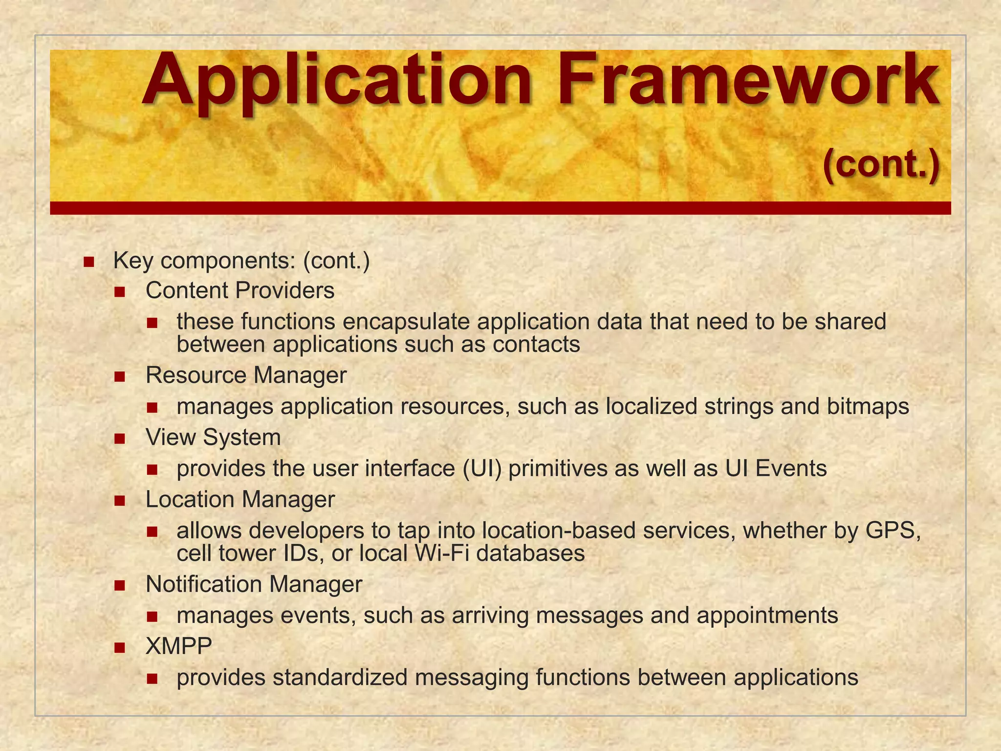 Application Framework 
(cont.) 
 Key components: (cont.) 
 Content Providers 
 these functions encapsulate application data that need to be shared 
between applications such as contacts 
 Resource Manager 
 manages application resources, such as localized strings and bitmaps 
 View System 
 provides the user interface (UI) primitives as well as UI Events 
 Location Manager 
 allows developers to tap into location-based services, whether by GPS, 
cell tower IDs, or local Wi-Fi databases 
 Notification Manager 
 manages events, such as arriving messages and appointments 
 XMPP 
 provides standardized messaging functions between applications 
 