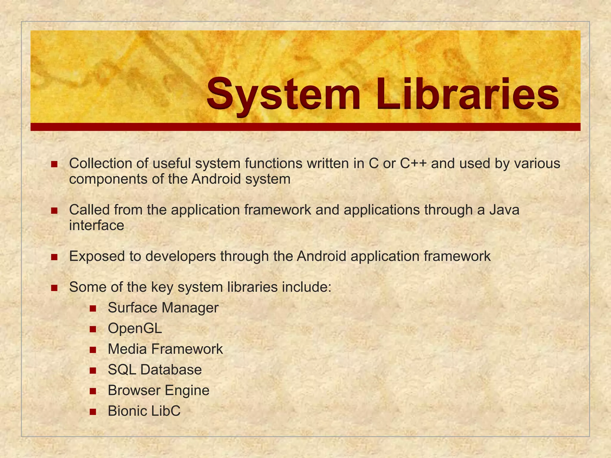 System Libraries 
 Collection of useful system functions written in C or C++ and used by various 
components of the Android system 
 Called from the application framework and applications through a Java 
interface 
 Exposed to developers through the Android application framework 
 Some of the key system libraries include: 
 Surface Manager 
 OpenGL 
 Media Framework 
 SQL Database 
 Browser Engine 
 Bionic LibC 
 
