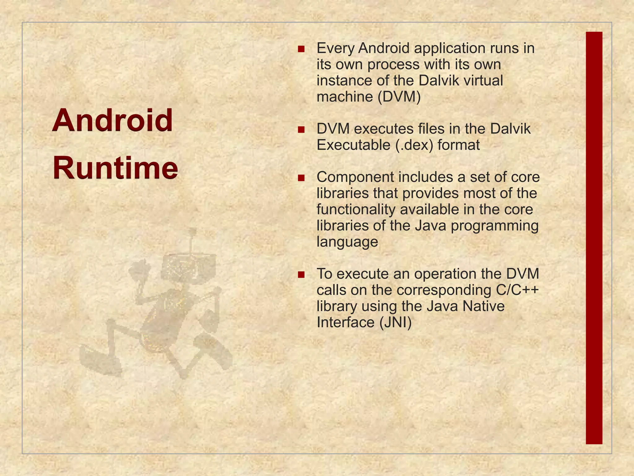 Android 
Runtime 
 Every Android application runs in 
its own process with its own 
instance of the Dalvik virtual 
machine (DVM) 
 DVM executes files in the Dalvik 
Executable (.dex) format 
 Component includes a set of core 
libraries that provides most of the 
functionality available in the core 
libraries of the Java programming 
language 
 To execute an operation the DVM 
calls on the corresponding C/C++ 
library using the Java Native 
Interface (JNI) 
 