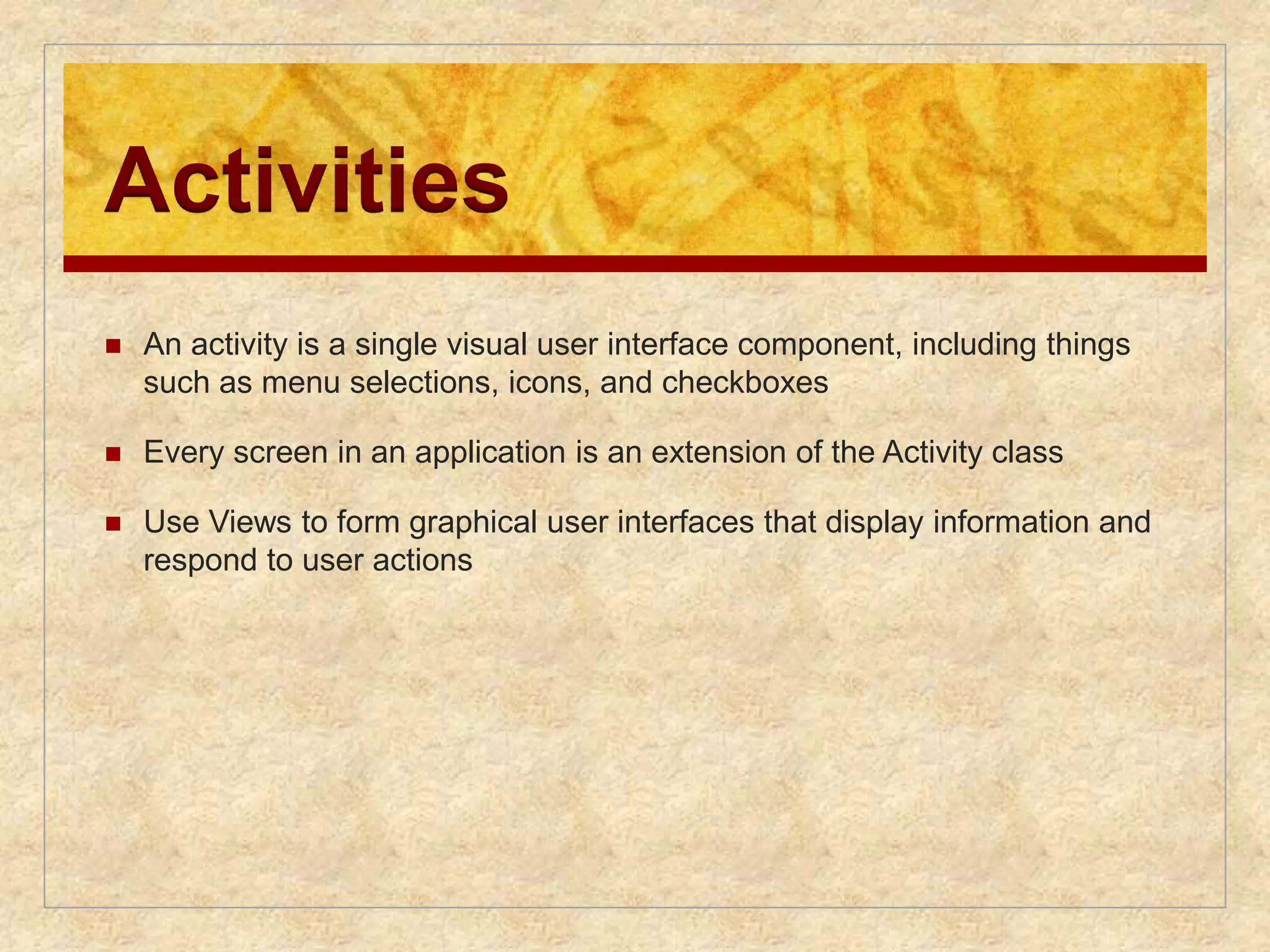 Activities 
 An activity is a single visual user interface component, including things 
such as menu selections, icons, and checkboxes 
 Every screen in an application is an extension of the Activity class 
 Use Views to form graphical user interfaces that display information and 
respond to user actions 
 