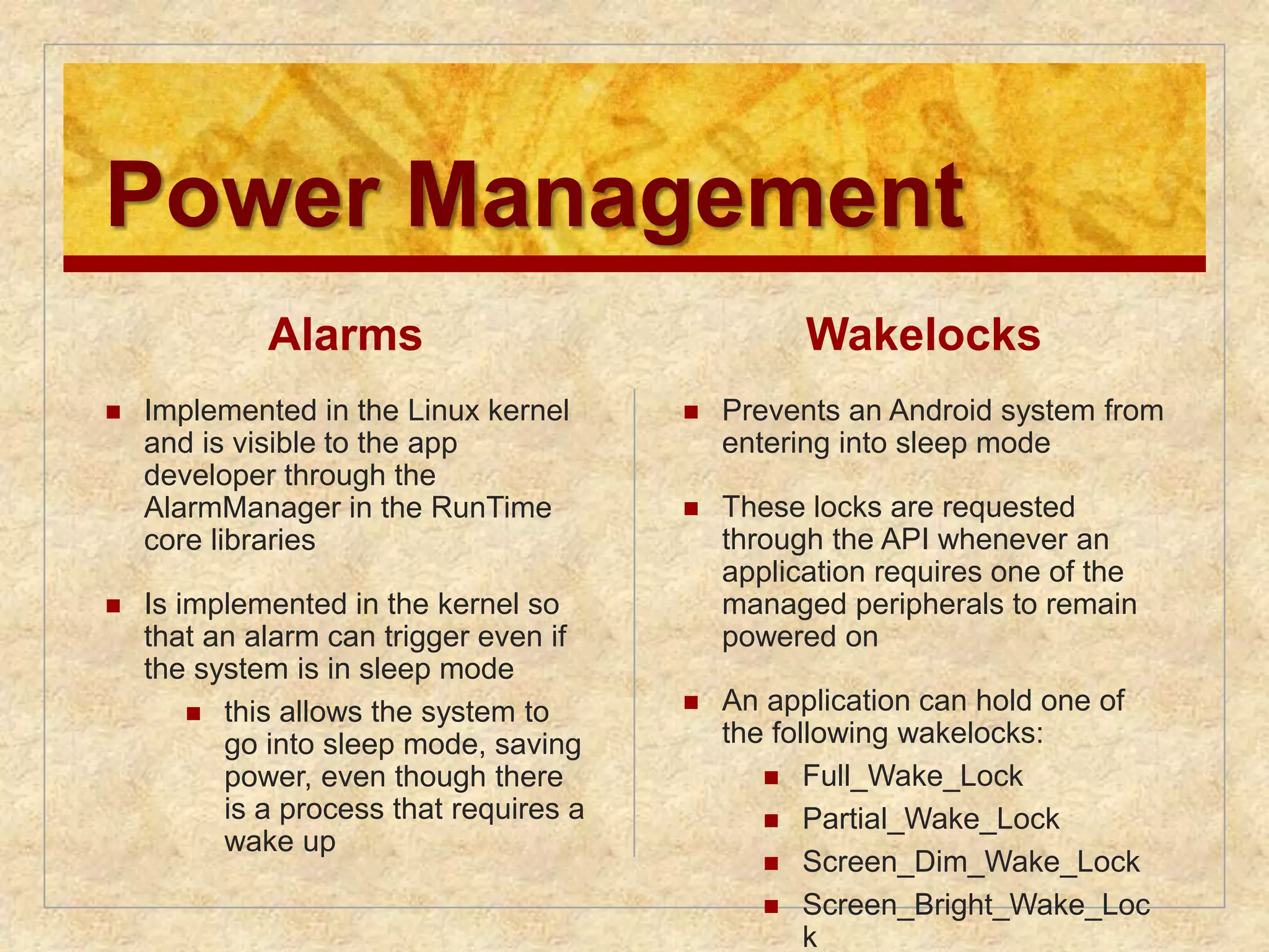 Power Management 
Alarms 
 Implemented in the Linux kernel 
and is visible to the app 
developer through the 
AlarmManager in the RunTime 
core libraries 
 Is implemented in the kernel so 
that an alarm can trigger even if 
the system is in sleep mode 
 this allows the system to 
go into sleep mode, saving 
power, even though there 
is a process that requires a 
wake up 
Wakelocks 
 Prevents an Android system from 
entering into sleep mode 
 These locks are requested 
through the API whenever an 
application requires one of the 
managed peripherals to remain 
powered on 
 An application can hold one of 
the following wakelocks: 
 Full_Wake_Lock 
 Partial_Wake_Lock 
 Screen_Dim_Wake_Lock 
 Screen_Bright_Wake_Loc 
k 
 