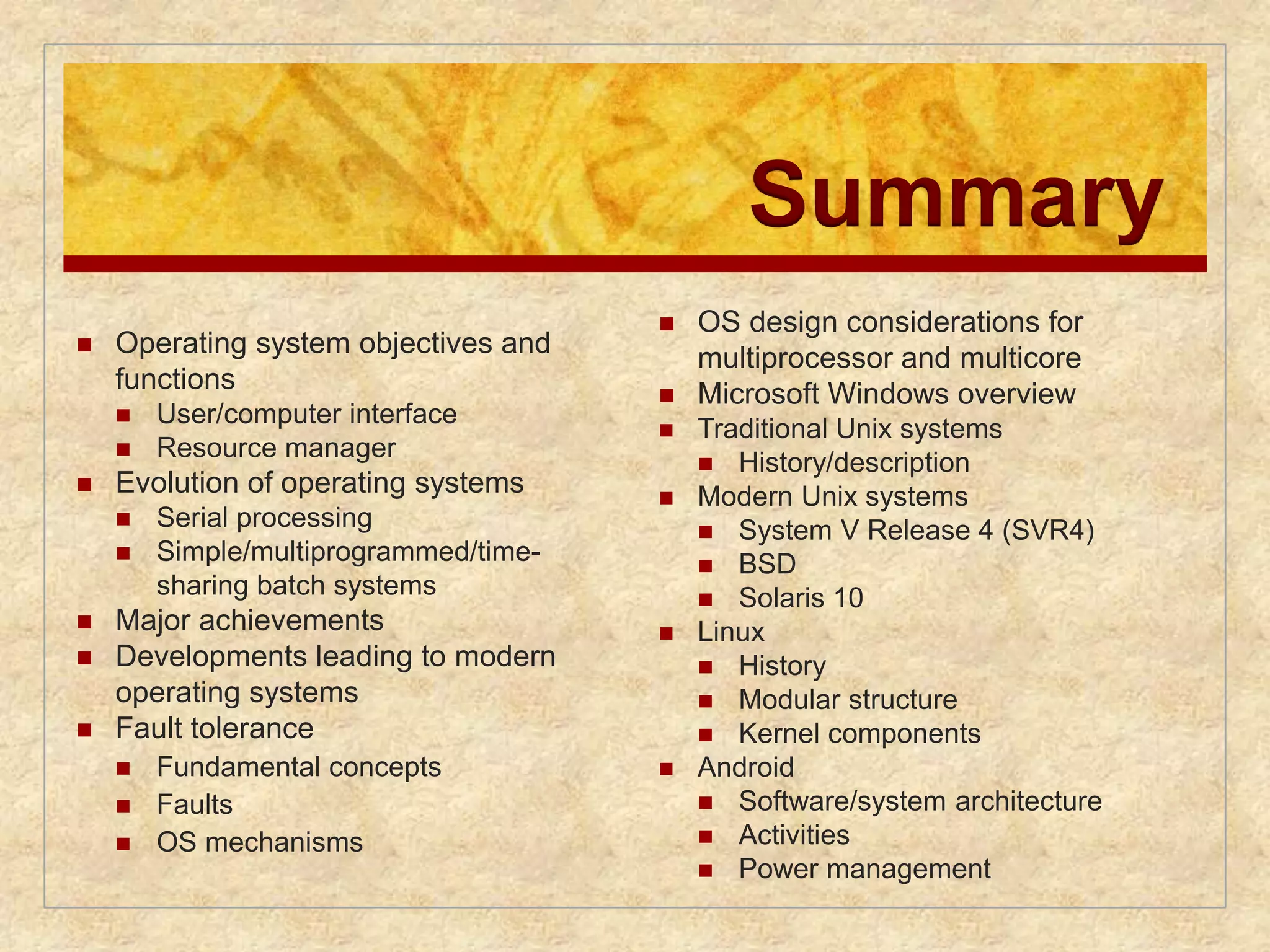 Summary 
 Operating system objectives and 
functions 
 User/computer interface 
 Resource manager 
 Evolution of operating systems 
 Serial processing 
 Simple/multiprogrammed/time-sharing 
batch systems 
 Major achievements 
 Developments leading to modern 
operating systems 
 Fault tolerance 
 Fundamental concepts 
 Faults 
 OS mechanisms 
 OS design considerations for 
multiprocessor and multicore 
 Microsoft Windows overview 
 Traditional Unix systems 
 History/description 
 Modern Unix systems 
 System V Release 4 (SVR4) 
 BSD 
 Solaris 10 
 Linux 
 History 
 Modular structure 
 Kernel components 
 Android 
 Software/system architecture 
 Activities 
 Power management 
