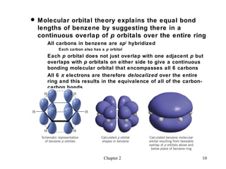  Molecular orbital theory explains the equal bond
  lengths of benzene by suggesting there in a
  continuous overlap of p orbitals over the entire ring
     All carbons in benzene are sp2 hybridized
         Each carbon also has a p orbital
     Each p orbital does not just overlap with one adjacent p but
     overlaps with p orbitals on either side to give a continuous
     bonding molecular orbital that encompasses all 6 carbons
     All 6 π electrons are therefore delocalized over the entire
     ring and this results in the equivalence of all of the carbon-
     carbon bonds




                               Chapter 2                          10
 