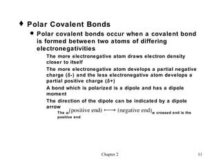 Polar Covalent Bonds
   Polar covalent bonds occur when a covalent bond
    is formed between two atoms of differing
    electronegativities
      The more electronegative atom draws electron density
      closer to itself
      The more electronegative atom develops a partial negative
      charge (δ-) and the less electronegative atom develops a
      partial positive charge ( δ+)
      A bond which is polarized is a dipole and has a dipole
      moment
      The direction of the dipole can be indicated by a dipole
      arrow
          The arrow head is the negative end of a dipole, the crossed end is the
          positive end




                                 Chapter 2                                         11
 