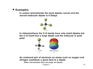  Examples
    In carbon tetrachloride the bond dipoles cancel and the
    overall molecular dipole is 0 Debye




    In chloromethane the C-H bonds have only small dipoles but
    the C-Cl bond has a large dipole and the molecule is quite
    polar




    An unshared pair of electrons on atoms such as oxygen and
    nitrogen contribute a great deal to a dipole
        Water and ammonia have very large net dipoles
                             Chapter 2                        14
 