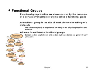  Functional Groups
      Functional group families are characterized by the presence
      of a certain arrangement of atoms called a functional group

      A functional group is the site of most chemical reactivity of a
      molecule
          The functional group is responsible for many of the physical properties of a
          molecule
      Alkanes do not have a functional groups
          Carbon-carbon single bonds and carbon-hydrogen bonds are generally very
          unreactive




                                 Chapter 2                                          16
 