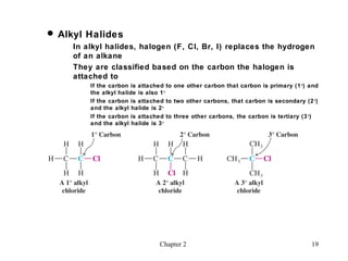  Alkyl Halides
     In alkyl halides, halogen (F, Cl, Br, I) replaces the hydrogen
     of an alkane
     They are classified based on the carbon the halogen is
     attached to
         If the carbon is attached to one other carbon that carbon is primary (1 o) and
         the alkyl halide is also 1 o
         If the carbon is attached to two other carbons, that carbon is secondary (2 o)
         and the alkyl halide is 2 o
         If the carbon is attached to three other carbons, the carbon is tertiary (3 o)
         and the alkyl halide is 3 o




                                Chapter 2                                           19
 