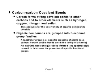  Carbon-carbon Covalent Bonds
   Carbon forms strong covalent bonds to other
    carbons and to other elements such as hydrogen,
    oxygen, nitrogen and sulfur
       This accounts for the vast variety of organic compounds
       possible
   Organic compounds are grouped into functional
    group families
       A functional group is a specific grouping of atoms ( e.g.
       carbon- carbon double bonds are in the family of alkenes)
       An instrumental technique called infrared (IR) spectroscopy
       is used to determine the presence of specific functional
       groups




                            Chapter 2                                2
 