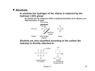  Alcohols
    In alcohols the hydrogen of the alkane is replaced by the
    hydroxyl (-OH) group
        An alcohol can be viewed as either a hydroxyl derivative of an alkane or an
        alkyl derivative of water




    Alcohols are also classified according to the carbon the
    hydroxyl is directly attached to




                               Chapter 2                                         20
 