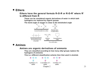  Ethers
    Ethers have the general formula R-O-R or R-O-R’ where R’
    is different from R
           These can be considered organic derivatives of water in which both
           hydrogens are replaced by organic groups
           The bond angle at oxygen is close to the tetrahedral angle




 Amines
    Amines are organic derivatives of ammonia
           They are classified according to how many alkyl groups replace the
           hydrogens of ammonia
           This is a different classification scheme than that used in alcohols




                                  Chapter 2                                       21
 