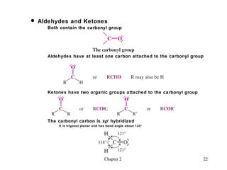  Aldehydes and Ketones
     Both contain the carbonyl group




     Aldehydes have at least one carbon attached to the carbonyl group




     Ketones have two organic groups attached to the carbonyl group




     The carbonyl carbon is sp 2 hybridized
         It is trigonal planar and has bond angle about 120 o




                                     Chapter 2                        22
 