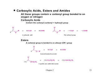  Carboxylic Acids, Esters and Amides
    All these groups contain a carbonyl group bonded to an
    oxygen or nitrogen
    Carboxylic Acids
        Contain the carboxyl (carbonyl + hydroxyl) group




    Esters
        A carbonyl group is bonded to an alkoxyl (OR’) group




                              Chapter 2                        23
 