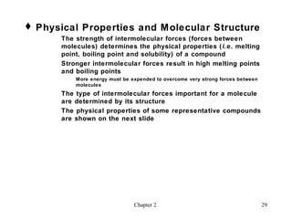  Physical Properties and M olecular Structure
       The strength of intermolecular forces (forces between
       molecules) determines the physical properties ( i.e. melting
       point, boiling point and solubility) of a compound
       Stronger intermolecular forces result in high melting points
       and boiling points
           More energy must be expended to overcome very strong forces between
           molecules
       The type of intermolecular forces important for a molecule
       are determined by its structure
       The physical properties of some representative compounds
       are shown on the next slide




                                Chapter 2                                        29
 