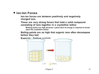  Ion-Ion Forces
    Ion-ion forces are between positively and negatively
    charged ions
    These are very strong forces that hold a solid compound
    consisting of ions together in a crystalline lattice
        Melting points are high because a great deal of energy is required to break
        apart the crystalline lattice
    Boiling points are so high that organic ions often decompose
    before they boil
    Example: Sodium acetate




                               Chapter 2                                         31
 