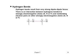  Hydrogen Bonds
    Hydrogen bonds result from very strong dipole-dipole forces
    There is an interaction between hydrogens bonded to
    strongly electronegative atoms (O, N or F) and nonbonding
    electron pairs on other strongly electronegative atoms (O, N
    or F)




                         Chapter 2                             34
 