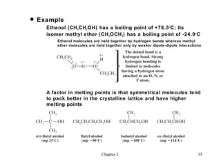  Example
    Ethanol (CH 3 CH 2 OH) has a boiling point of +78.5 oC; its
    isomer methyl ether (CH 3 OCH 3 ) has a boiling point of -24.9 oC
        Ethanol molecules are held together by hydrogen bonds whereas methyl
        ether molecules are held together only by weaker dipole-dipole interactions




    A factor in melting points is that symmetrical molecules tend
    to pack better in the crystalline lattice and have higher
    melting points




                               Chapter 2                                         35
 