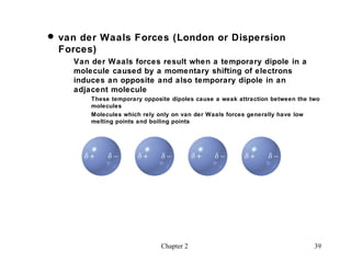  van der Waals Forces (London or Dispersion
  Forces)
    Van der Waals forces result when a temporary dipole in a
    molecule caused by a momentary shifting of electrons
    induces an opposite and also temporary dipole in an
    adjacent molecule
        These temporary opposite dipoles cause a weak attraction between the two
        molecules
        Molecules which rely only on van der Waals forces generally have low
        melting points and boiling points




                              Chapter 2                                       39
 