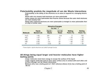 Polarizability predicts the magnitude of van der Waals Interactions
    Polarizability is the ability of the electrons on an atom to respond to a changing electric
    field
    Atoms with very loosely held electrons are more polarizable
    Iodine atoms are more polarizable than fluorine atoms because the outer shell electrons
    are more loosely held
    Atoms with unshared electrons are more polarizable (a halogen is more polarizable than
    an alkyl of similar size)




All things being equal larger and heavier molecules have higher
boiling points
    Larger molecules need more energy to escape the surface of the liquid
    Larger organic molecules tend to have more surface area in contact with each other and
    so have stronger van der W aals interactions
    Methane (CH 4 ) has a boiling point of -162 o C whereas ethane (C 2 H 6 ) has a boiling point of
    -88.2 o C

                                  Chapter 2                                                        40
 