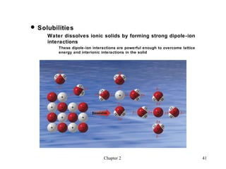  Solubilities
     Water dissolves ionic solids by forming strong dipole-ion
     interactions
         These dipole-ion interactions are powerful enough to overcome lattice
         energy and interionic interactions in the solid




                               Chapter 2                                         41
 