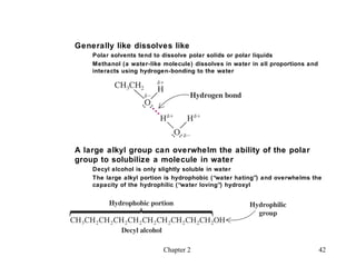 Generally like dissolves like
    Polar solvents tend to dissolve polar solids or polar liquids
    Methanol (a water-like molecule) dissolves in water in all proportions and
    interacts using hydrogen-bonding to the water




A large alkyl group can overwhelm the ability of the polar
group to solubilize a molecule in water
    Decyl alcohol is only slightly soluble in water
    The large alkyl portion is hydrophobic (“water hating”) and overwhelms the
    capacity of the hydrophilic (“water loving”) hydroxyl




                           Chapter 2                                             42
 