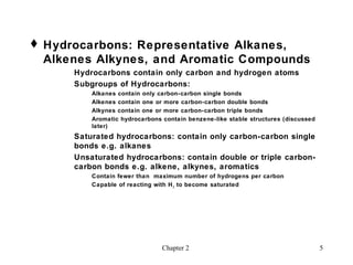  Hydrocarbons: Representative Alkanes,
  Alkenes Alkynes, and Aromatic Compounds
      Hydrocarbons contain only carbon and hydrogen atoms
      Subgroups of Hydrocarbons:
          Alkanes contain only carbon-carbon single bonds
          Alkenes contain one or more carbon-carbon double bonds
          Alkynes contain one or more carbon-carbon triple bonds
          Aromatic hydrocarbons contain benzene-like stable structures (discussed
          later)
      Saturated hydrocarbons: contain only carbon-carbon single
      bonds e.g. alkanes
      Unsaturated hydrocarbons: contain double or triple carbon-
      carbon bonds e.g. alkene, alkynes, aromatics
          Contain fewer than maximum number of hydrogens per carbon
          Capable of reacting with H 2 to become saturated




                                Chapter 2                                           5
 