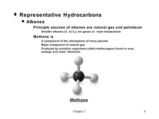  Representative Hydrocarbons
   Alkanes
      Principle sources of alkanes are natural gas and petroleum
          Smaller alkanes (C 1 to C 4 ) are gases at room temperature

      Methane is
          A component of the atmosphere of many planets
          Major component of natural gas
          Produced by primitive organisms called methanogens found in mud,
          sewage and cows’ stomachs




                                 Chapter 2                                   6
 