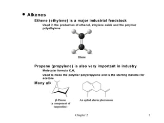  Alkenes
    Ethene (ethylene) is a major industrial feedstock
        Used in the production of ethanol, ethylene oxide and the polymer
        polyethylene




    Propene (propylene) is also very important in industry
        Molecular formula C 3 H 6
        Used to make the polymer polypropylene and is the starting material for
        acetone
    Many alkenes occur naturally




                                    Chapter 2                                     7
 