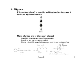  Alkynes
    Ethyne (acetylene) is used in welding torches because it
    burns at high temperature




    Many alkynes are of biological interest
        Capillin is an antifungal agent found naturally
        Dactylyne is a marine natural product
        Ethinyl estradiol is a synthetic estrogen used in oral contraceptives




                               Chapter 2                                        8
 