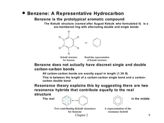  Benzene: A Representative Hydrocarbon
    Benzene is the prototypical aromatic compound
         The Kekulé structure (named after August Kekulé who formulated it) is a
               six-membered ring with alternating double and single bonds




    Benzene does not actually have discreet single and double
    carbon-carbon bonds
        All carbon-carbon bonds are exactly equal in length (1.38 Å)
        This is between the length of a carbon-carbon single bond and a carbon-
        carbon double bond
    Resonance theory explains this by suggesting there are two
    resonance hybrids that contribute equally to the real
    structure
        The real structure is often depicted as a hexagon with a circle in the middle




                               Chapter 2                                            9
 