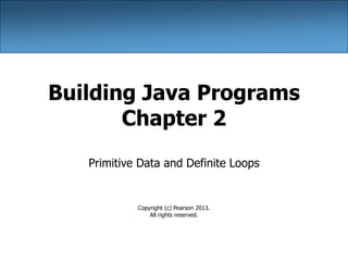 Building Java Programs
Chapter 2
Primitive Data and Definite Loops
Copyright (c) Pearson 2013.
All rights reserved.
 